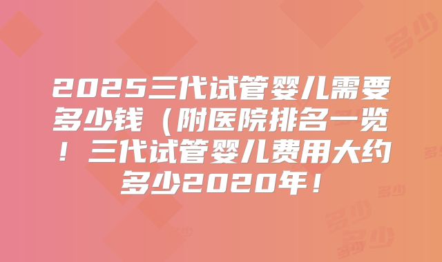 2025三代试管婴儿需要多少钱（附医院排名一览！三代试管婴儿费用大约多少2020年！