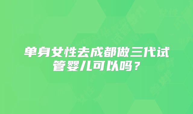单身女性去成都做三代试管婴儿可以吗?