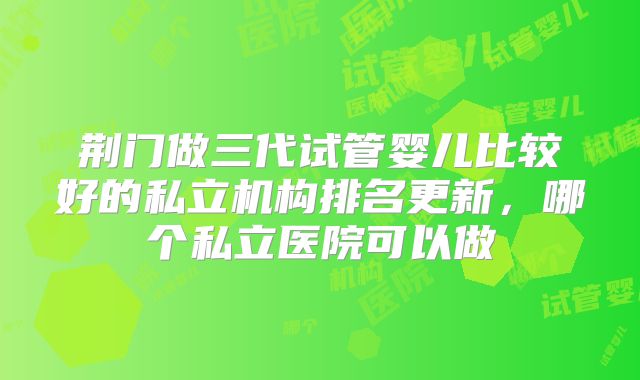 荆门做三代试管婴儿比较好的私立机构排名更新，哪个私立医院可以做