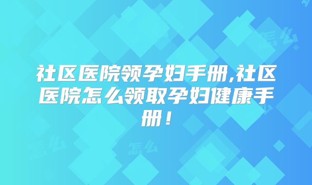 社区医院领孕妇手册,社区医院怎么领取孕妇健康手册！