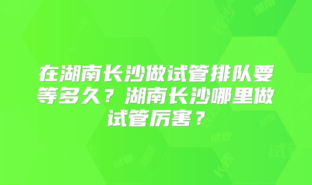 在湖南长沙做试管排队要等多久？湖南长沙哪里做试管厉害？