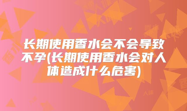 长期使用香水会不会导致不孕(长期使用香水会对人体造成什么危害)