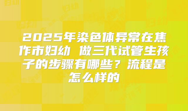 2025年染色体异常在焦作市妇幼 做三代试管生孩子的步骤有哪些？流程是怎么样的