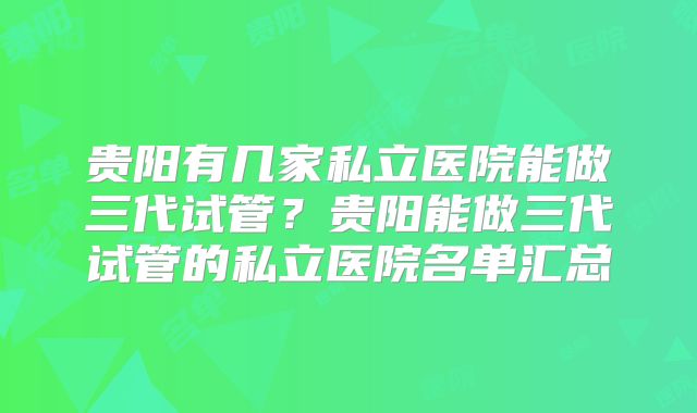 贵阳有几家私立医院能做三代试管？贵阳能做三代试管的私立医院名单汇总
