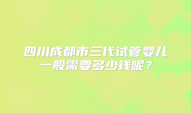 四川成都市三代试管婴儿一般需要多少钱呢？