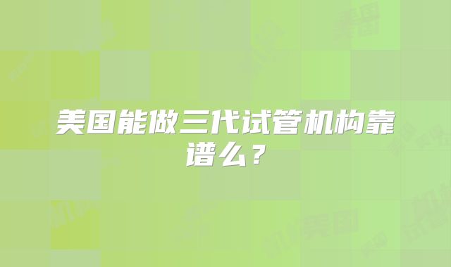美国能做三代试管机构靠谱么？