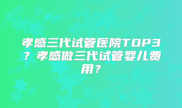 孝感三代试管医院TOP3?孝感做三代试管婴儿费用?