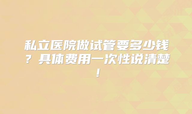 私立医院做试管要多少钱？具体费用一次性说清楚！
