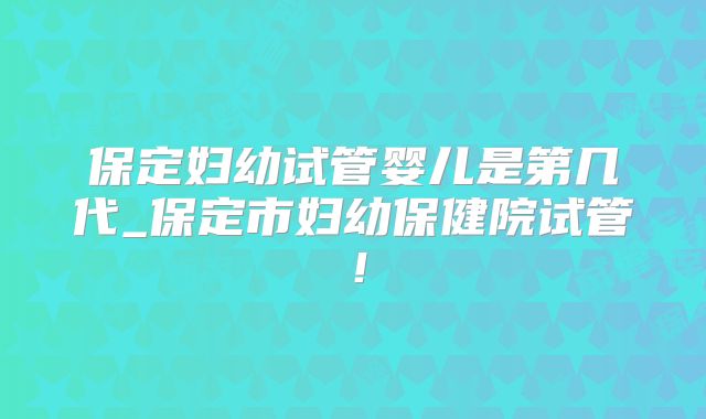 保定妇幼试管婴儿是第几代_保定市妇幼保健院试管!