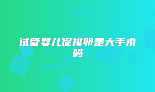 试管婴儿促排卵是大手术吗