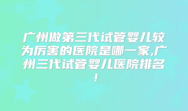 广州做第三代试管婴儿较为厉害的医院是哪一家,广州三代试管婴儿医院排名！