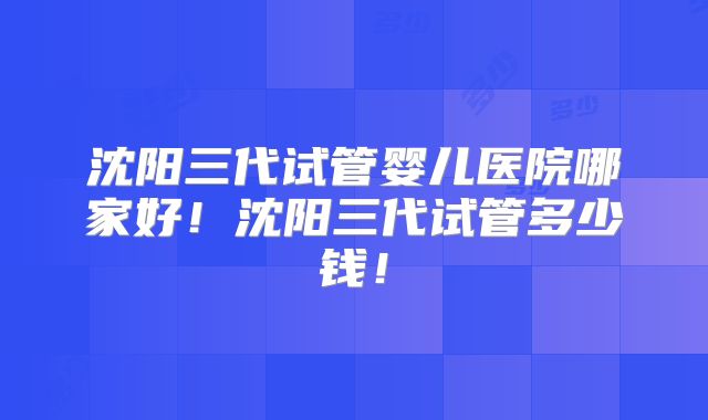 沈阳三代试管婴儿医院哪家好！沈阳三代试管多少钱！