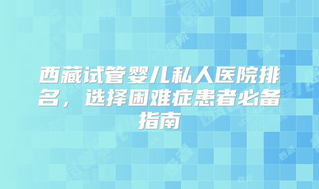 西藏试管婴儿私人医院排名，选择困难症患者必备指南