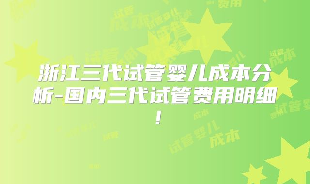 浙江三代试管婴儿成本分析-国内三代试管费用明细！