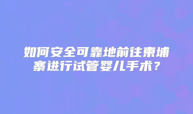 如何安全可靠地前往柬埔寨进行试管婴儿手术？