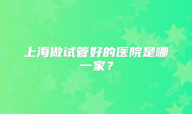 上海做试管好的医院是哪一家？