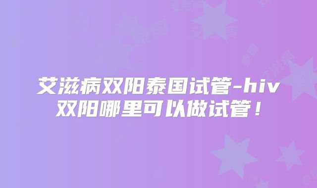 艾滋病双阳泰国试管-hiv双阳哪里可以做试管!
