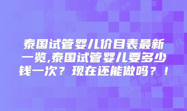泰国试管婴儿价目表最新一览,泰国试管婴儿要多少钱一次？现在还能做吗？！