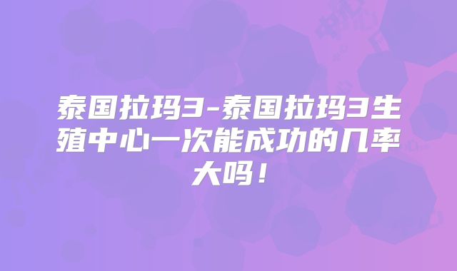 泰国拉玛3-泰国拉玛3生殖中心一次能成功的几率大吗！
