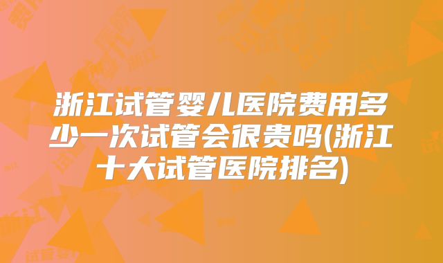 浙江试管婴儿医院费用多少一次试管会很贵吗(浙江十大试管医院排名)
