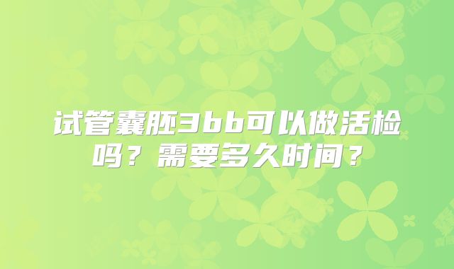 试管囊胚3bb可以做活检吗？需要多久时间？