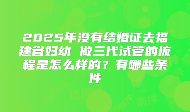 2025年没有结婚证去福建省妇幼 做三代试管的流程是怎么样的？有哪些条件