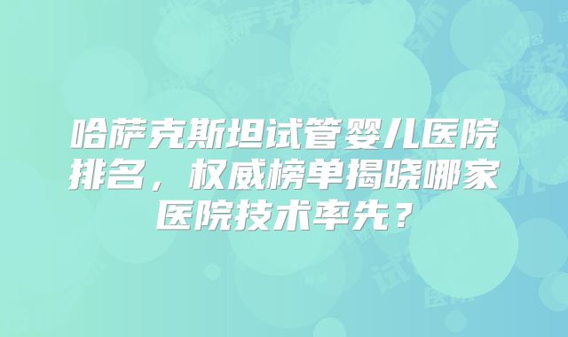 哈萨克斯坦试管婴儿医院排名，权威榜单揭晓哪家医院技术率先？