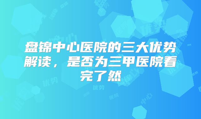 盘锦中心医院的三大优势解读,是否为三甲医院看完了然