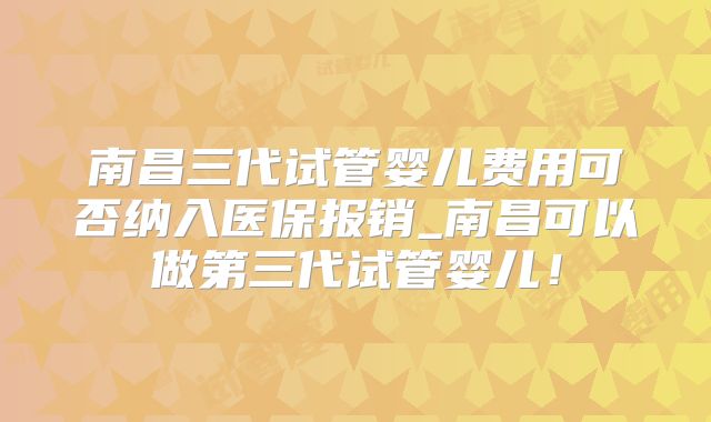 南昌三代试管婴儿费用可否纳入医保报销_南昌可以做第三代试管婴儿！