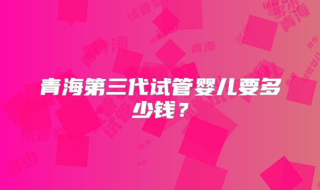 青海第三代试管婴儿要多少钱？