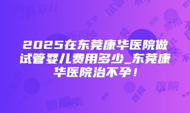 2025在东莞康华医院做试管婴儿费用多少_东莞康华医院治不孕!