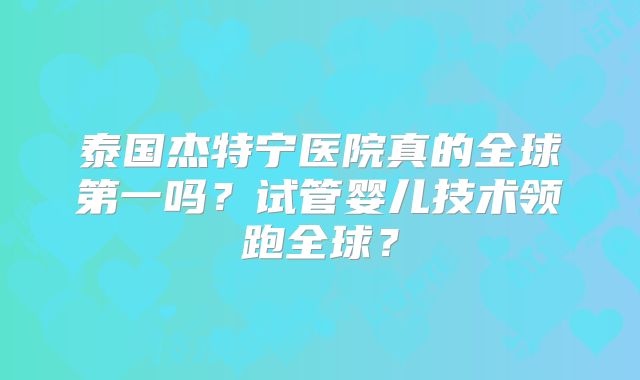 泰国杰特宁医院真的全球第一吗？试管婴儿技术领跑全球？