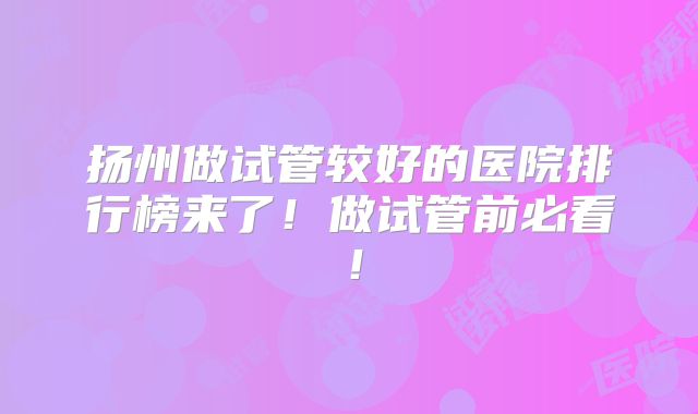 扬州做试管较好的医院排行榜来了！做试管前必看！