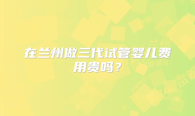 在兰州做三代试管婴儿费用贵吗?