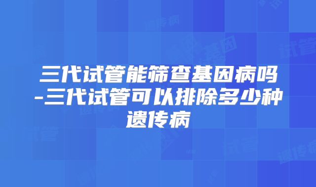 三代试管能筛查基因病吗-三代试管可以排除多少种遗传病