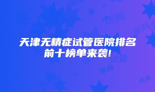 天津无精症试管医院排名前十榜单来袭!