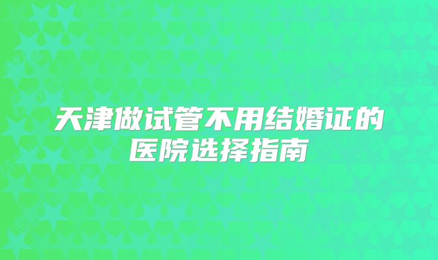 天津做试管不用结婚证的医院选择指南