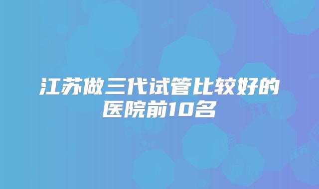 江苏做三代试管比较好的医院前10名