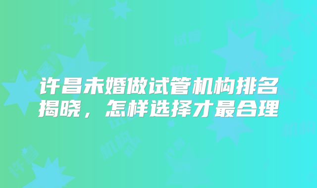 许昌未婚做试管机构排名揭晓，怎样选择才最合理