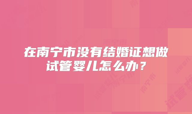 在南宁市没有结婚证想做试管婴儿怎么办？