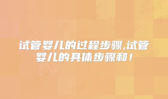试管婴儿的过程步骤,试管婴儿的具体步骤和!