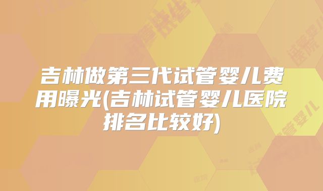 吉林做第三代试管婴儿费用曝光(吉林试管婴儿医院排名比较好)