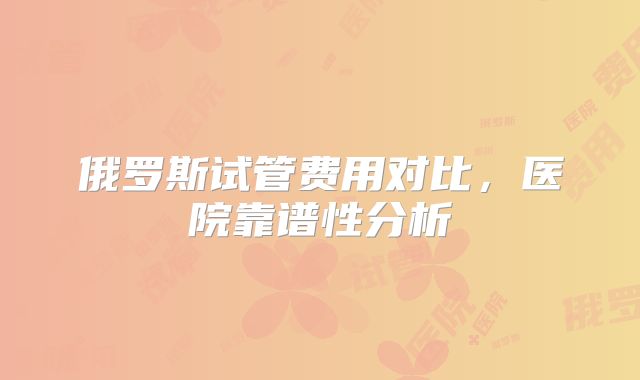 俄罗斯试管费用对比，医院靠谱性分析