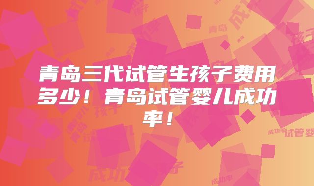 青岛三代试管生孩子费用多少！青岛试管婴儿成功率！