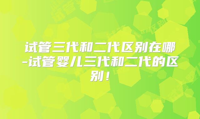 试管三代和二代区别在哪-试管婴儿三代和二代的区别!