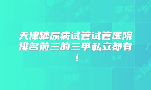 天津糖尿病试管试管医院排名前三的三甲私立都有!