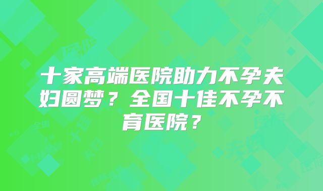 十家高端医院助力不孕夫妇圆梦？全国十佳不孕不育医院？