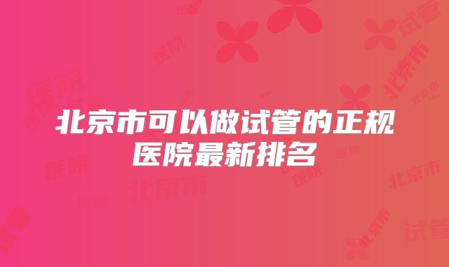 北京市可以做试管的正规医院最新排名
