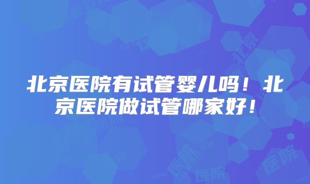 北京医院有试管婴儿吗!北京医院做试管哪家好!