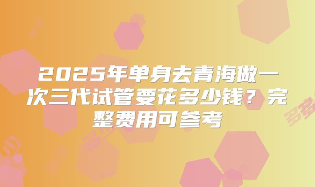 2025年单身去青海做一次三代试管要花多少钱？完整费用可参考